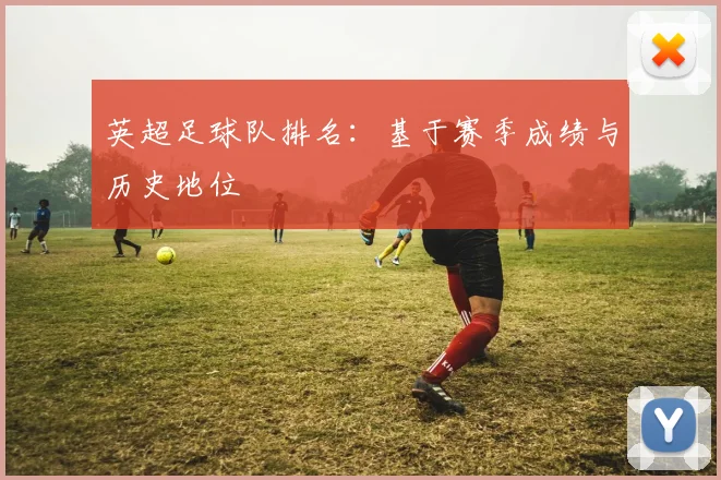 英超足球队排名：基于赛季成绩与历史地位