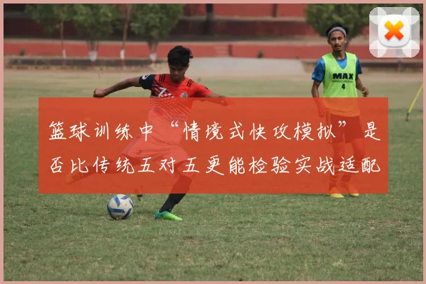 篮球训练中“情境式快攻模拟”是否比传统五对五更能检验实战适配度