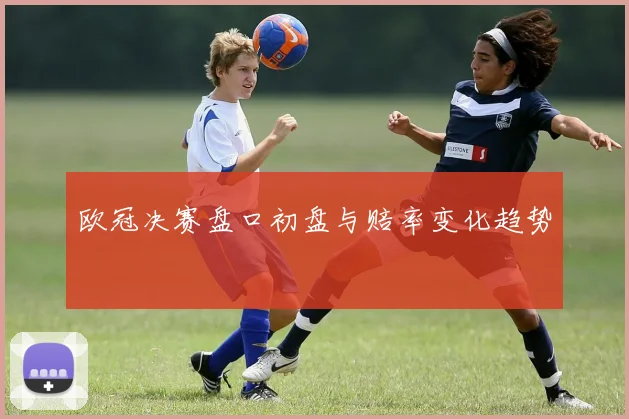 欧冠决赛盘口初盘与赔率变化趋势