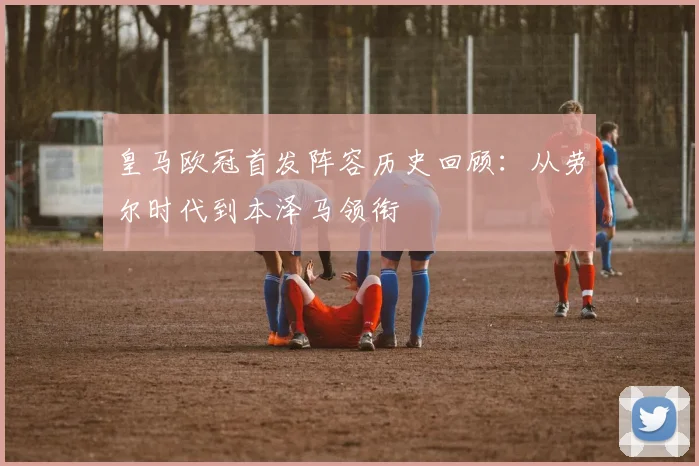 皇马欧冠首发阵容历史回顾：从劳尔时代到本泽马领衔