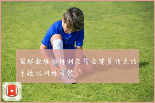 篮球教练如何制定符合球员特点的个性化训练方案