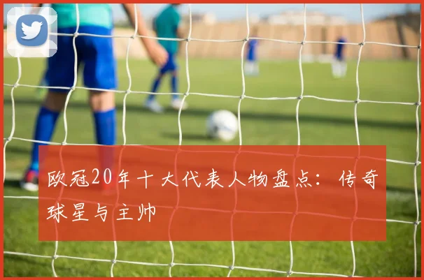 欧冠20年十大代表人物盘点：传奇球星与主帅