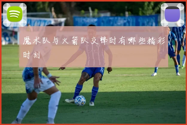 魔术队与火箭队交锋时有哪些精彩时刻