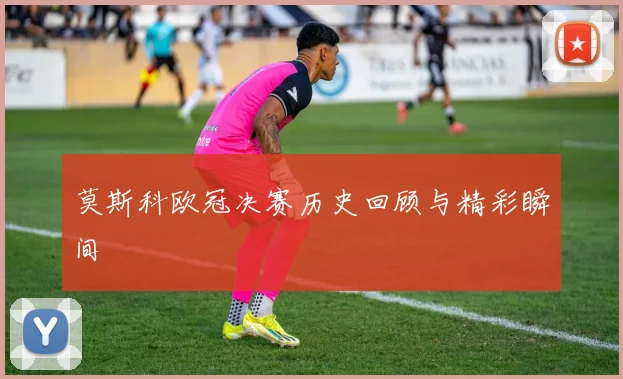 莫斯科欧冠决赛历史回顾与精彩瞬间