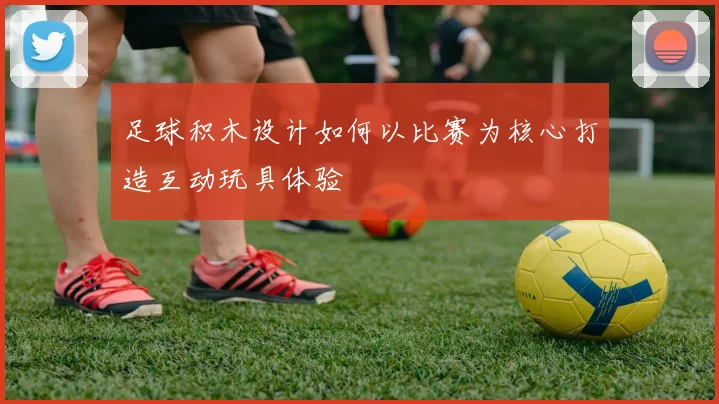 足球积木设计如何以比赛为核心打造互动玩具体验