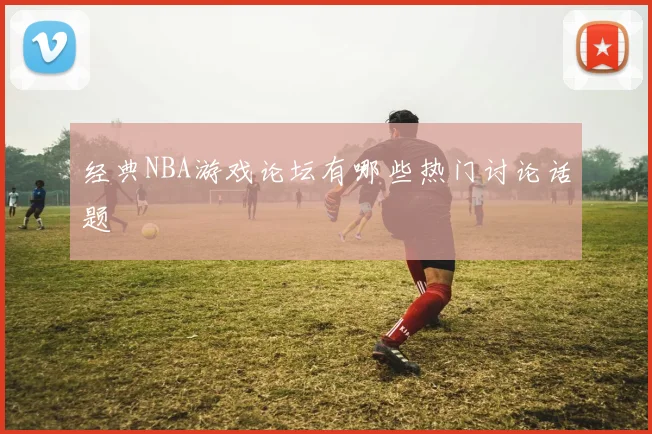 经典NBA游戏论坛有哪些热门讨论话题