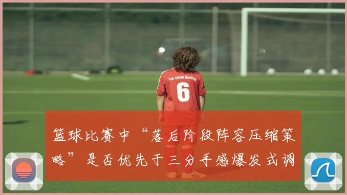 篮球比赛中“落后阶段阵容压缩策略”是否优先于三分手感爆发式调整